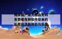 畅享国产成人精品无码免费看夜聊软件带来的私密交流新体验与乐趣