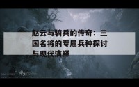 赵云与骑兵的传奇：三国名将的专属兵种探讨与现代演绎