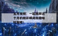 五月视频：一起回顾这个月的精彩瞬间和趣味时刻吧！