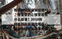 陈晓听到赵丽颖结婚时，那复杂的心情背后有什么故事？2019陈晓听到赵丽颖结婚后心情复杂的背后故事揭秘