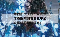 想找护士工作？来人才丁香医院网看看三甲公立医院的招聘信息！