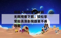 绿巨人APP免费破解无限观看下载，轻松享受超高清影视盛宴不再收费