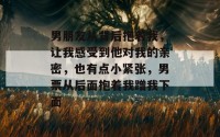 男朋友从背后抱着我，让我感受到他对我的亲密，也有点小紧张，男票从后面抱着我蹭我下面