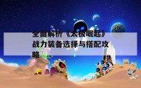 全面解析《太极崛起》战力装备选择与搭配攻略