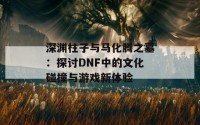 深渊柱子与马化腾之墓：探讨DNF中的文化碰撞与游戏新体验