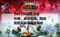 DNF100级征战者攻略：战力构建、技能搭配与装备推荐解析