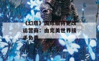 《幻塔》国际服将更改运营商：由完美世界接手负责