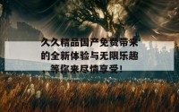 久久精品国产免费带来的全新体验与无限乐趣，等你来尽情享受！