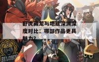 卧虎藏龙与地底深渊深度对比：哪部作品更具魅力？