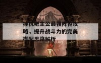 挂机吧主公最强阵容攻略，提升战斗力的完美搭配思路解析