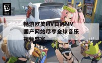 畅游欧美MV日韩MV国产网站尽享全球音乐视频盛宴