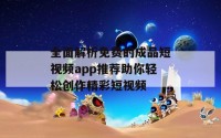 全面解析免费的成品短视频app推荐助你轻松创作精彩短视频