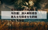 带你感受不一样的魅力与价值：深入解析综合色久七七综合七七的吸引力与体验