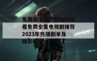 免费高清国产剧在线观看免费全集电视剧推荐2023年热播剧单及精彩看点