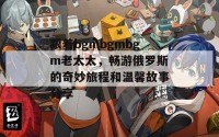 跟着bgmbgmbgm老太太，畅游俄罗斯的奇妙旅程和温馨故事分享