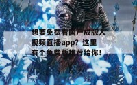 想要免费看国产成版人视频直播app？这里有个免费版推荐给你！