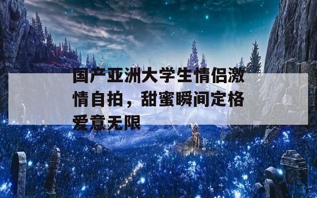 国产亚洲大学生情侣激情自拍，甜蜜瞬间定格爱意无限