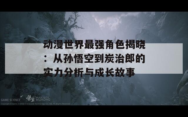 动漫世界最强角色揭晓：从孙悟空到炭治郎的实力分析与成长故事