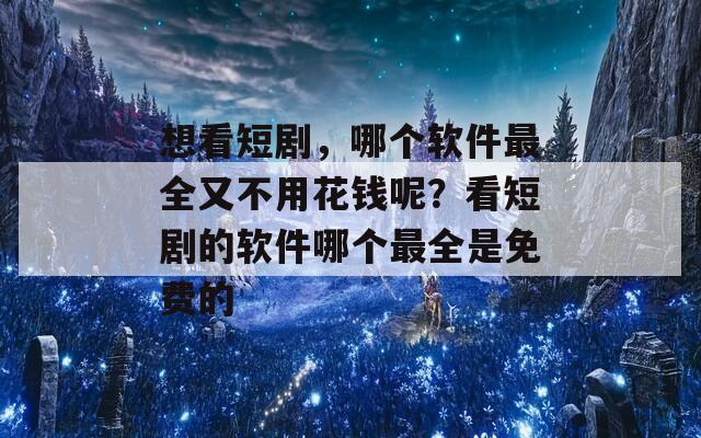 想看短剧，哪个软件最全又不用花钱呢？看短剧的软件哪个最全是免费的