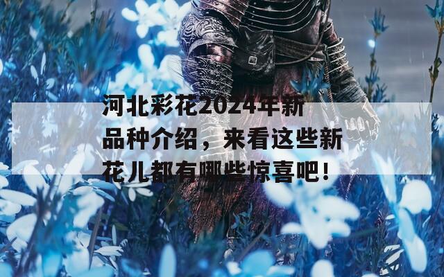 河北彩花2024年新品种介绍，来看这些新花儿都有哪些惊喜吧！