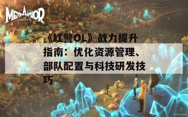 《红警OL》战力提升指南：优化资源管理、部队配置与科技研发技巧