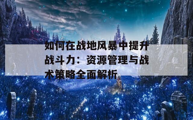 如何在战地风暴中提升战斗力：资源管理与战术策略全面解析