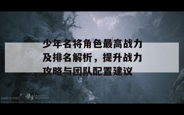 少年名将角色最高战力及排名解析，提升战力攻略与团队配置建议