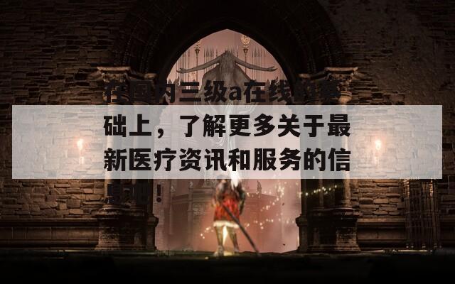 在国内三级a在线的基础上，了解更多关于最新医疗资讯和服务的信息吧！