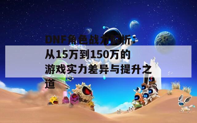 DNF角色战力解析：从15万到150万的游戏实力差异与提升之道