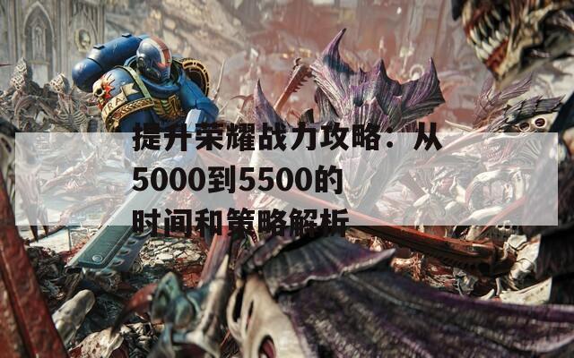 提升荣耀战力攻略：从5000到5500的时间和策略解析