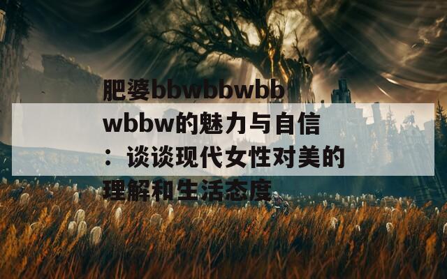 肥婆bbwbbwbbwbbw的魅力与自信：谈谈现代女性对美的理解和生活态度