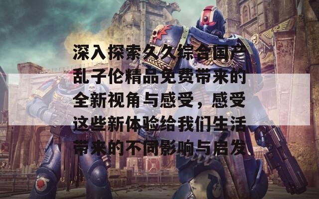 深入探索久久综合国产乱子伦精品免费带来的全新视角与感受，感受这些新体验给我们生活带来的不同影响与启发