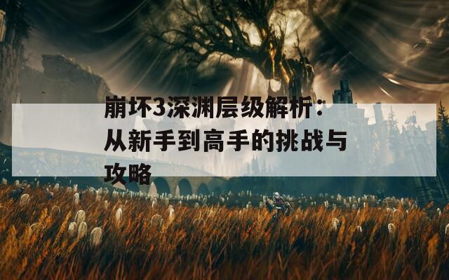 崩坏3深渊层级解析：从新手到高手的挑战与攻略