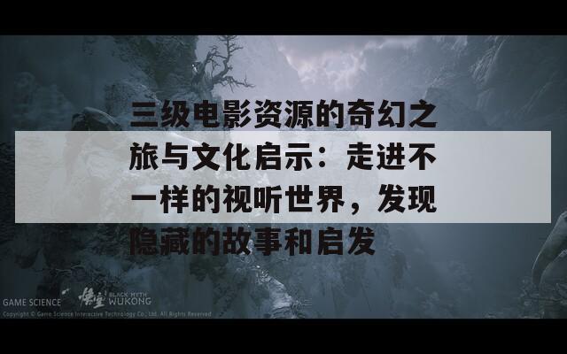 三级电影资源的奇幻之旅与文化启示：走进不一样的视听世界，发现隐藏的故事和启发