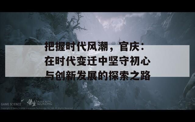 把握时代风潮，官庆：在时代变迁中坚守初心与创新发展的探索之路