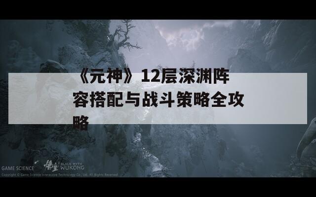 《元神》12层深渊阵容搭配与战斗策略全攻略