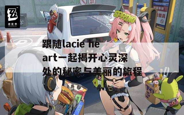 跟随lacie heart一起揭开心灵深处的秘密与美丽的旅程