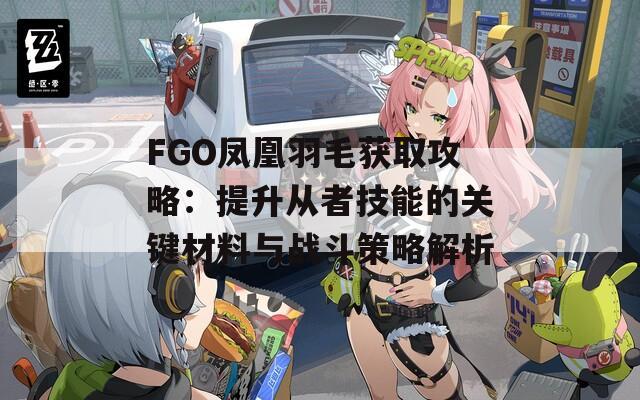 FGO凤凰羽毛获取攻略：提升从者技能的关键材料与战斗策略解析