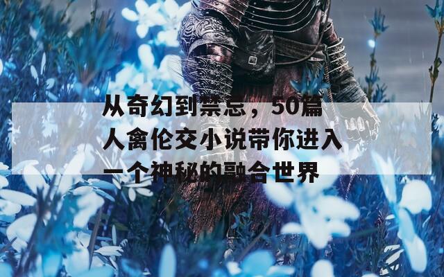 从奇幻到禁忌，50篇人禽伦交小说带你进入一个神秘的融合世界