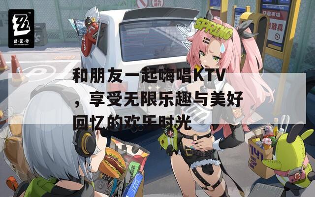 和朋友一起嗨唱KTV，享受无限乐趣与美好回忆的欢乐时光