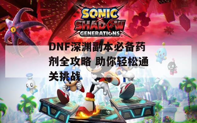 DNF深渊副本必备药剂全攻略 助你轻松通关挑战