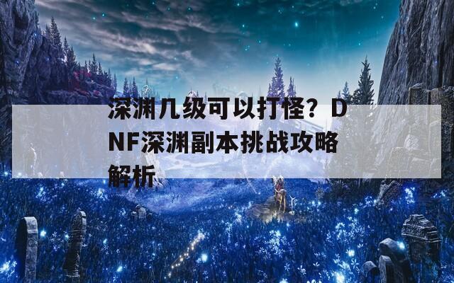 深渊几级可以打怪？DNF深渊副本挑战攻略解析