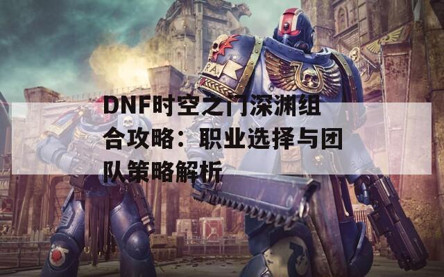 DNF时空之门深渊组合攻略：职业选择与团队策略解析