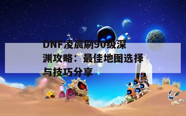 DNF凌晨刷90级深渊攻略：最佳地图选择与技巧分享