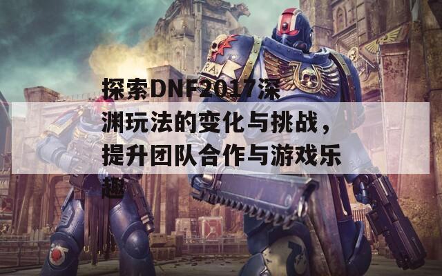 探索DNF2017深渊玩法的变化与挑战，提升团队合作与游戏乐趣