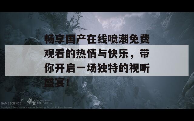 畅享国产在线喷潮免费观看的热情与快乐，带你开启一场独特的视听盛宴！