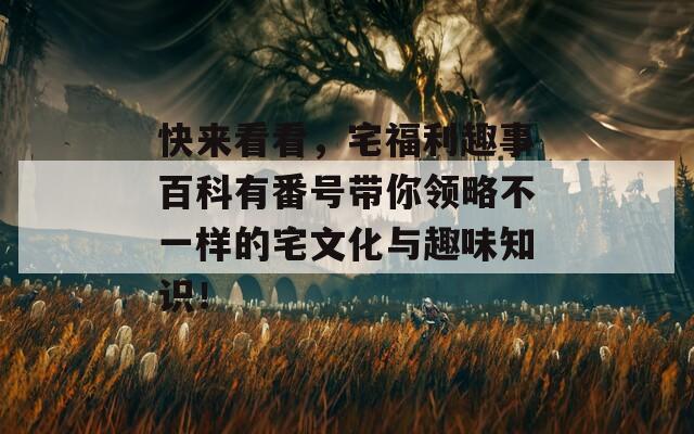 快来看看，宅福利趣事百科有番号带你领略不一样的宅文化与趣味知识！