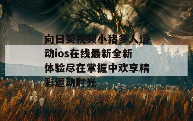 向日葵视频小猪多人运动ios在线最新全新体验尽在掌握中欢享精彩运动时光