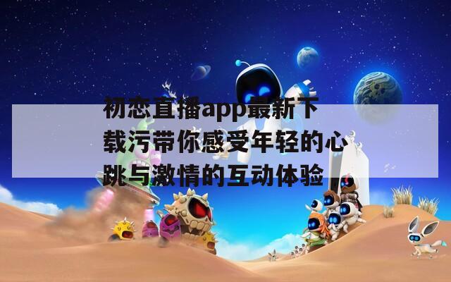 初恋直播app最新下载污带你感受年轻的心跳与激情的互动体验