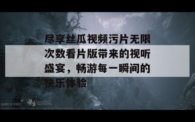 尽享丝瓜视频污片无限次数看片版带来的视听盛宴，畅游每一瞬间的快乐体验